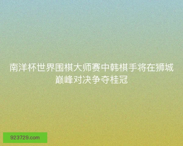 南洋杯世界围棋大师赛中韩棋手将在狮城巅峰对决争夺桂冠