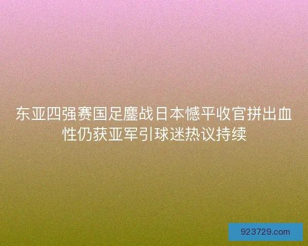 东亚四强赛国足鏖战日本憾平收官拼出血性仍获亚军引球迷热议持续