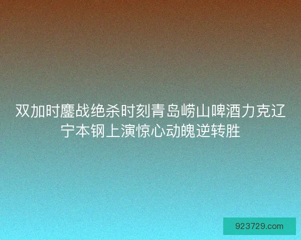 双加时鏖战绝杀时刻青岛崂山啤酒力克辽宁本钢上演惊心动魄逆转胜