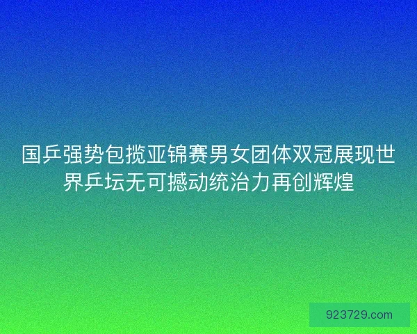 国乒强势包揽亚锦赛男女团体双冠展现世界乒坛无可撼动统治力再创辉煌